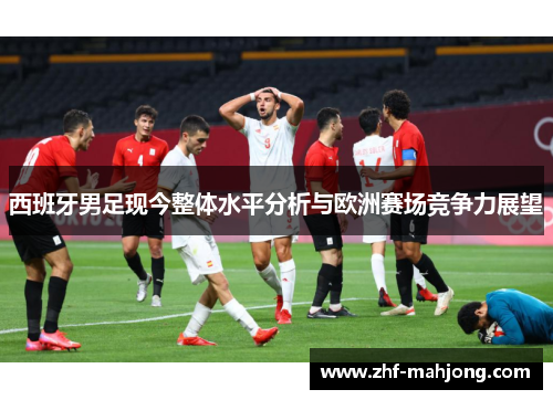 西班牙男足现今整体水平分析与欧洲赛场竞争力展望 西班牙男足现今整体水平分析与欧洲赛场竞争力展望