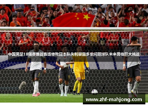 中国男足18强赛首战客场惨败日本队失利暴露多重问题球队未来面临巨大挑战 中国男足18强赛首战客场惨败日本队失利暴露多重问题球队未来面临巨大挑战